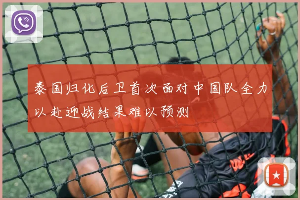 泰国归化后卫首次面对中国队全力以赴迎战结果难以预测