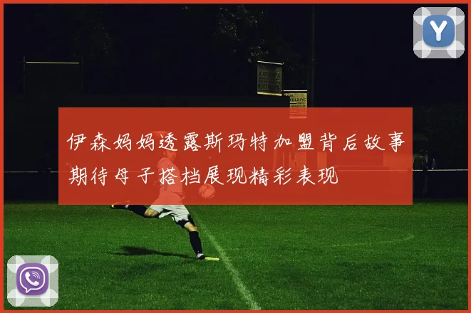 伊森妈妈透露斯玛特加盟背后故事期待母子搭档展现精彩表现