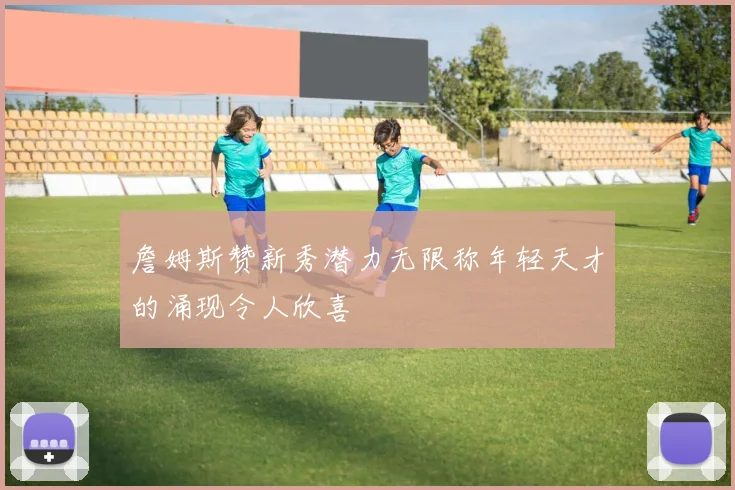 詹姆斯赞新秀潜力无限称年轻天才的涌现令人欣喜