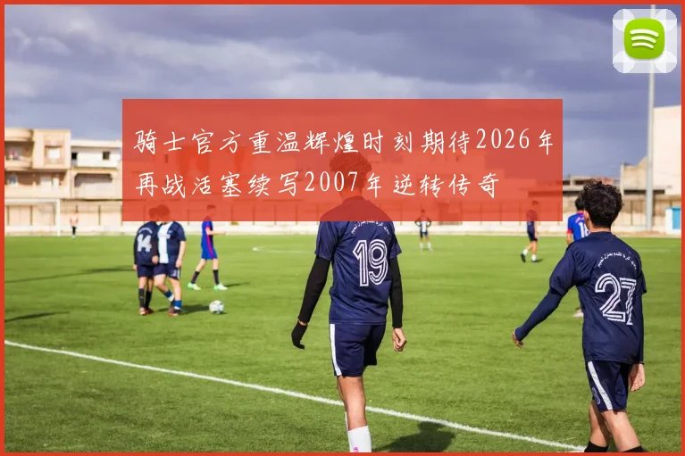 骑士官方重温辉煌时刻期待2026年再战活塞续写2007年逆转传奇