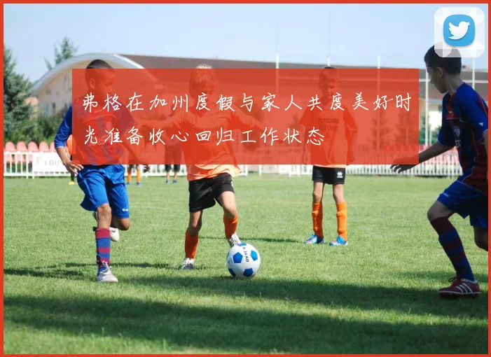 弗格在加州度假与家人共度美好时光准备收心回归工作状态
