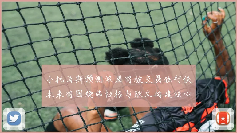 小托马斯预测浓眉将被交易独行侠未来将围绕弗拉格与欧文构建核心阵容