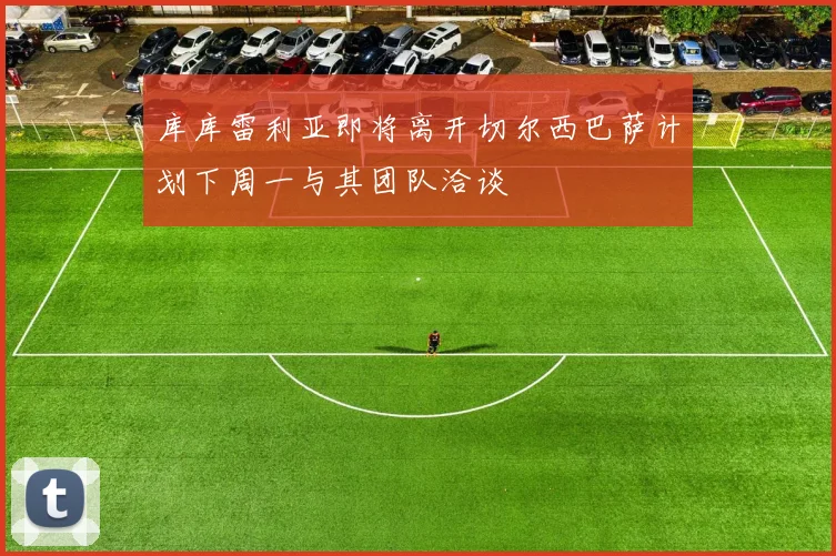 库库雷利亚即将离开切尔西巴萨计划下周一与其团队洽谈