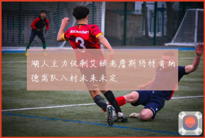 湖人主力仅剩艾顿老詹斯玛特肯纳德离队八村未来未定