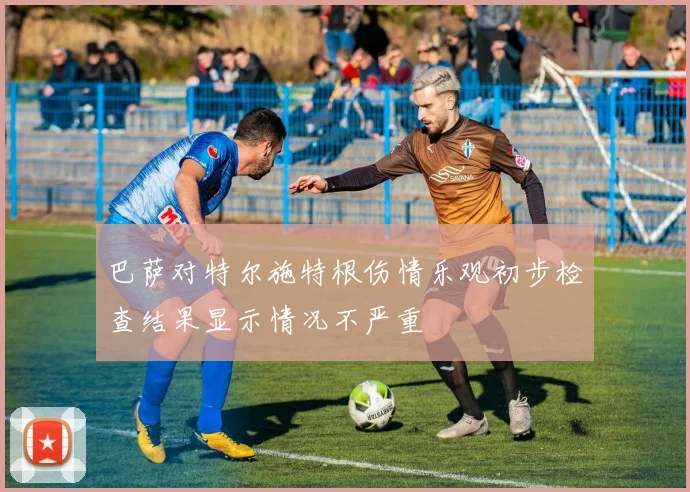 巴萨对特尔施特根伤情乐观初步检查结果显示情况不严重