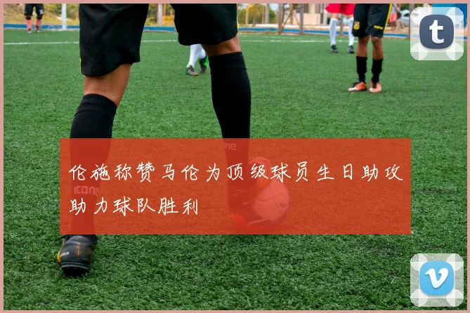 伦施称赞马伦为顶级球员生日助攻助力球队胜利