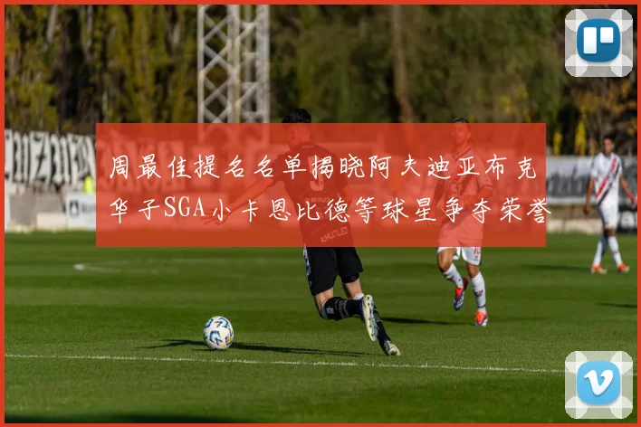 周最佳提名名单揭晓阿夫迪亚布克华子SGA小卡恩比德等球星争夺荣誉