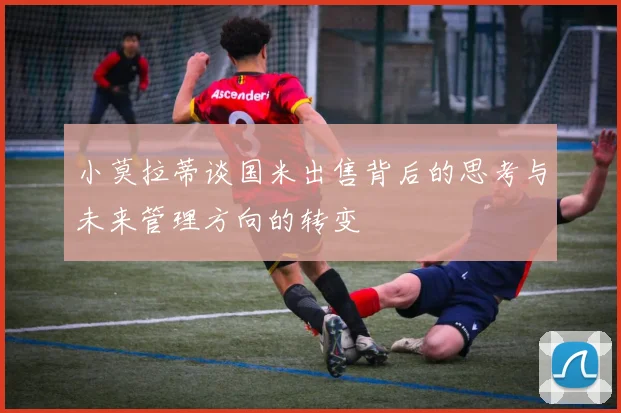 小莫拉蒂谈国米出售背后的思考与未来管理方向的转变