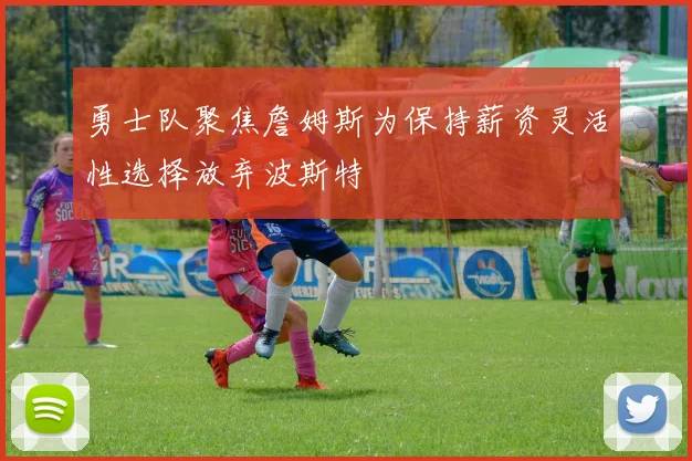 勇士队聚焦詹姆斯为保持薪资灵活性选择放弃波斯特