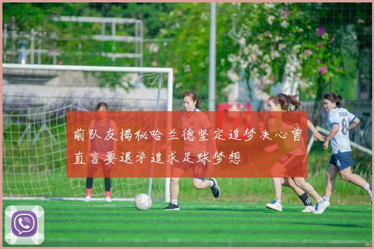 前队友揭秘哈兰德坚定追梦决心曾直言要退学追求足球梦想