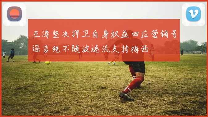 王涛坚决捍卫自身权益回应营销号谣言绝不随波逐流支持梅西