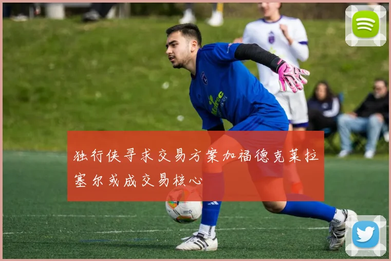 独行侠寻求交易方案加福德克莱拉塞尔或成交易核心