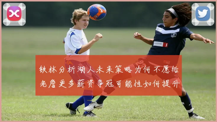 铁林分析湖人未来策略为何不愿给老詹更多薪资争冠可能性如何提升