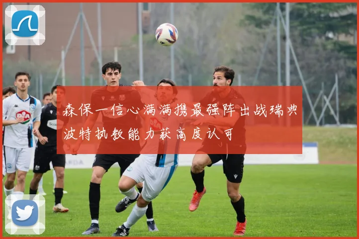 森保一信心满满携最强阵出战瑞典波特执教能力获高度认可