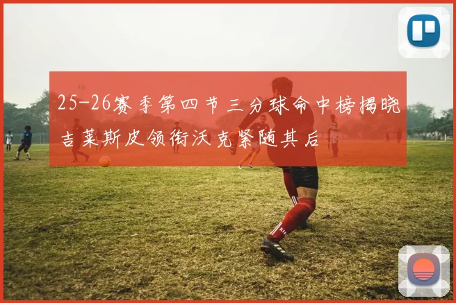 25-26赛季第四节三分球命中榜揭晓吉莱斯皮领衔沃克紧随其后