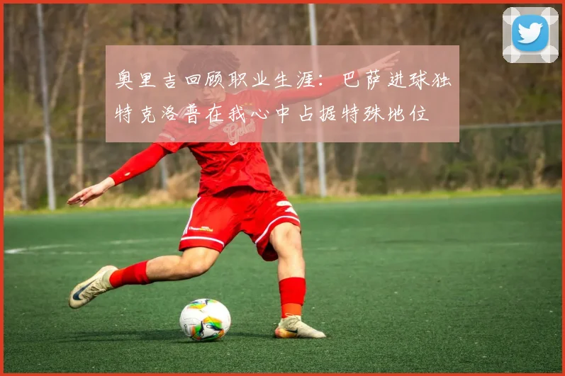 奥里吉回顾职业生涯：巴萨进球独特克洛普在我心中占据特殊地位