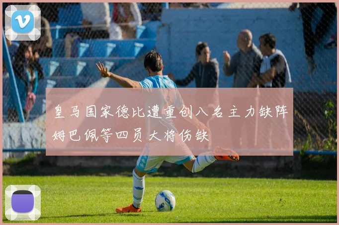 皇马国家德比遭重创八名主力缺阵姆巴佩等四员大将伤缺
