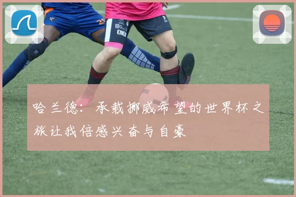 哈兰德：承载挪威希望的世界杯之旅让我倍感兴奋与自豪