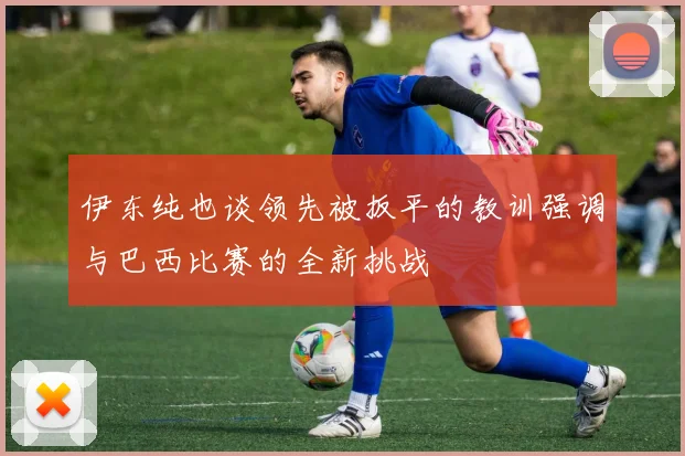 伊东纯也谈领先被扳平的教训强调与巴西比赛的全新挑战