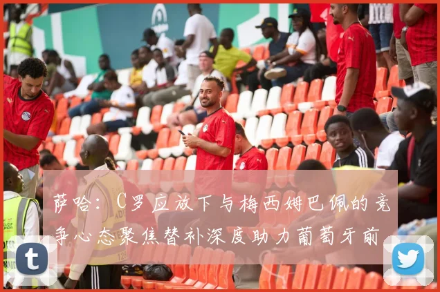 萨哈：C罗应放下与梅西姆巴佩的竞争心态聚焦替补深度助力葡萄牙前行