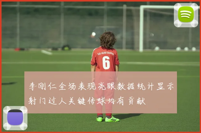 李刚仁全场表现亮眼数据统计显示射门过人关键传球均有贡献