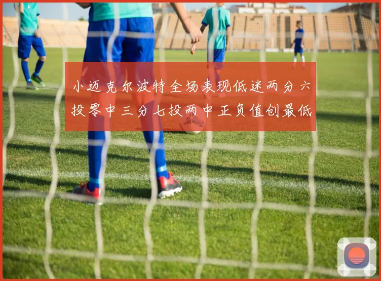 小迈克尔波特全场表现低迷两分六投零中三分七投两中正负值创最低纪录