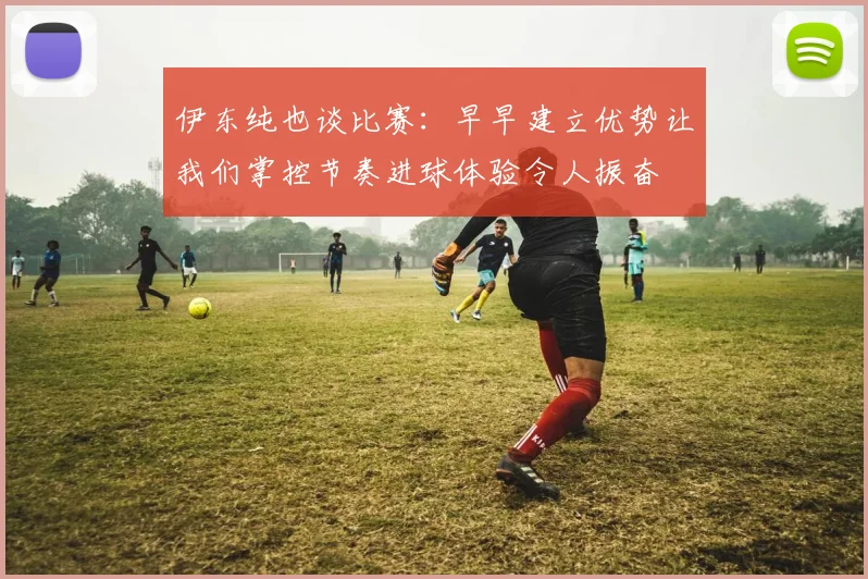 伊东纯也谈比赛：早早建立优势让我们掌控节奏进球体验令人振奋