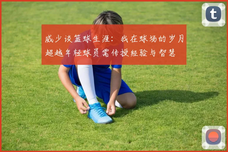 威少谈篮球生涯：我在球场的岁月超越年轻球员需传授经验与智慧