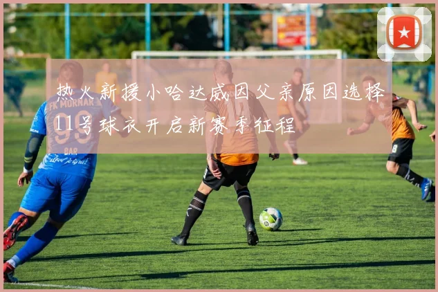 热火新援小哈达威因父亲原因选择11号球衣开启新赛季征程