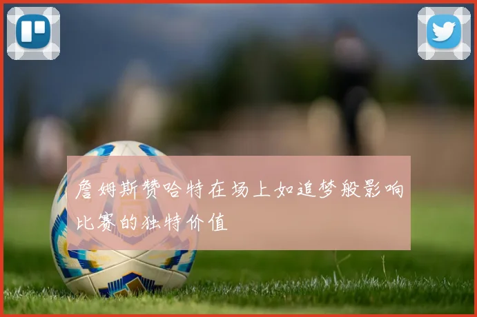 詹姆斯赞哈特在场上如追梦般影响比赛的独特价值