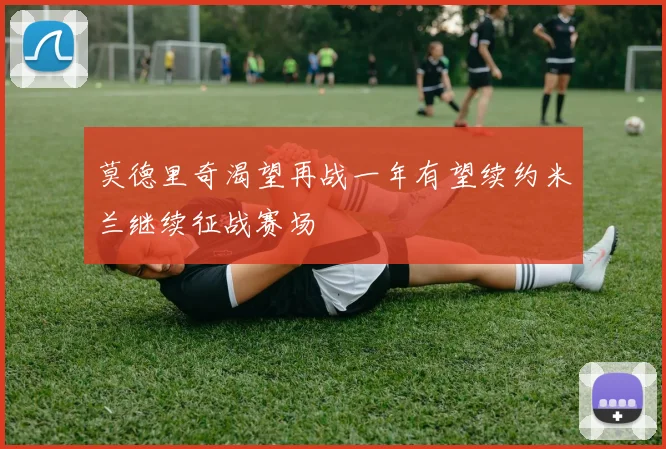 莫德里奇渴望再战一年有望续约米兰继续征战赛场